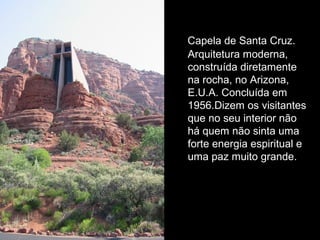 Capela de Santa Cruz. 
Arquitetura moderna, 
construída diretamente 
na rocha, no Arizona, 
E.U.A. Concluída em 
1956.Dizem os visitantes 
que no seu interior não 
há quem não sinta uma 
forte energia espiritual e 
uma paz muito grande. 
 