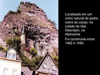 Localizada em um 
nicho natural de pedra 
sobre as casas, na 
cidade de Idar, 
Oberstein, na 
Alemanha. 
Foi construída entre 
1482 e 1484. 
 