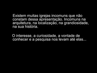 Existem muitas igrejas incomuns que não 
constam dessa apresentação. Incomuns na 
arquitetura, na localização, na grandiosidade, 
na sua história. 
O interesse, a curiosidade, a vontade de 
conhecer e a pesquisa nos levam até elas... 
 