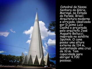 Catedral de Nossa 
Senhora da Glória, 
Maringá, no Estado 
do Paraná, Brasil. 
Arquitetura moderna 
e arrojada, idealizada 
por D.jaime Luiz 
Coelho e projetada 
pelo arquiteto José 
Augusto Bellucci, 
inspirado no satélite 
Sputnik. O cone 
possui uma altura 
externa de 114 m, 
sustentando uma cruz 
de 10 m. Tem 
capacidade para 
abrigar 4.700 
pessoas. 
 