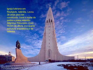 Igreja luterana em 
Reykjavik, Islândia. Levou 
38 anos para ser 
construída. Leva o nome do 
padre e poeta islandês 
Allgrímur Pétursson. Com 
74,5m de altura, é a quarta 
estrutura arquitetônica da 
Islândia. 
 
