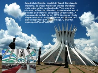 Catedral de Brasília, capital do Brasil. Construção 
moderna, de Oscar Niemeyer um dos arquitetos 
mais importantes da atualidade. Tem uma área 
circular de 70 m de diâmetro da qual se elevam 16 
colunas de concreto, que pesam 90 toneladas. A 
inauguração de fato foi em 1970, já com os vitrais 
na parte externa. Na área interna, esculturas de 3 
anjos suspensos por cabos de aço. O altar foi 
doado pelo Papa Paulo VI. 
 