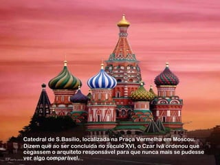 Catedral de S.Basílio, localizada na Praça Vermelha em Moscou. 
Dizem que ao ser concluída no século XVI, o Czar Ivã ordenou que 
cegassem o arquiteto responsável para que nunca mais se pudesse 
ver algo comparável. 
 