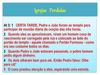 Igrejas Perdidas
At 3: 1 CERTA TARDE, Pedro e João foram ao templo para
participar da reunião diária de oração das três horas.
2 Quando eles se aproximavam, viram um homem coxo de
nascimento ser carregado pela rua e colocado ao lado do
portão do templo - aquele chamado o Portão Formoso - como
era seu costume todos os dias.
3 Quando Pedro e João estavam passando, o pobre homem
pediu algum dinheiro.
4 Os dois olharam bem para ele. Então Pedro falou: Olhe
para cá!'
5 O coxo prestou atenção a eles, esperando uma esmola.
 