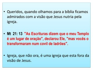 • Queridos, quando olhamos para a bíblia ficamos
admirados com a visão que Jesus nutria pela
igreja.
• Mt 21: 13 "As Escrituras dizem que o meu Templo
é um lugar de oração", declarou Ele, "mas vocês o
transformaram num covil de ladrões".
• Igreja, que não ora, é uma igreja que esta fora da
visão de Jesus.
 