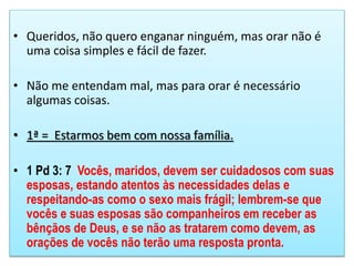 • Queridos, não quero enganar ninguém, mas orar não é
uma coisa simples e fácil de fazer.
• Não me entendam mal, mas para orar é necessário
algumas coisas.
• 1ª = Estarmos bem com nossa família.
• 1 Pd 3: 7 Vocês, maridos, devem ser cuidadosos com suas
esposas, estando atentos às necessidades delas e
respeitando-as como o sexo mais frágil; lembrem-se que
vocês e suas esposas são companheiros em receber as
bênçãos de Deus, e se não as tratarem como devem, as
orações de vocês não terão uma resposta pronta.
 