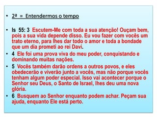 • 2ª = Entendermos o tempo
• Is 55: 3 Escutem-Me com toda a sua atenção! Ouçam bem,
pois a sua vida depende disso. Eu vou fazer com vocês um
trato eterno, para lhes dar todo o amor e toda a bondade
que um dia prometi ao rei Davi.
• 4 Ele foi uma prova viva do meu poder, conquistando e
dominando muitas nações.
• 5 Vocês também darão ordens a outros povos, e eles
obedecerão e viverão junto a vocês, mas não porque vocês
tenham algum poder especial. Isso vai acontecer porque o
Senhor seu Deus, o Santo de Israel, lhes deu uma nova
glória.
• 6 Busquem ao Senhor enquanto podem achar. Peçam sua
ajuda, enquanto Ele está perto.
 