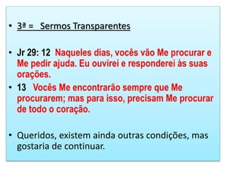 • 3ª = Sermos Transparentes
• Jr 29: 12 Naqueles dias, vocês vão Me procurar e
Me pedir ajuda. Eu ouvirei e responderei às suas
orações.
• 13 Vocês Me encontrarão sempre que Me
procurarem; mas para isso, precisam Me procurar
de todo o coração.
• Queridos, existem ainda outras condições, mas
gostaria de continuar.
 