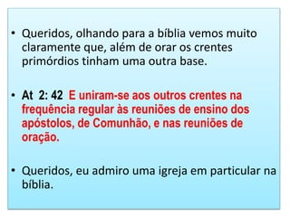 • Queridos, olhando para a bíblia vemos muito
claramente que, além de orar os crentes
primórdios tinham uma outra base.
• At 2: 42 E uniram-se aos outros crentes na
frequência regular às reuniões de ensino dos
apóstolos, de Comunhão, e nas reuniões de
oração.
• Queridos, eu admiro uma igreja em particular na
bíblia.
 