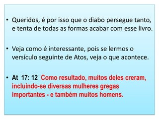• Queridos, é por isso que o diabo persegue tanto,
e tenta de todas as formas acabar com esse livro.
• Veja como é interessante, pois se lermos o
versículo seguinte de Atos, veja o que acontece.
• At 17: 12 Como resultado, muitos deles creram,
incluindo-se diversas mulheres gregas
importantes - e também muitos homens.
 