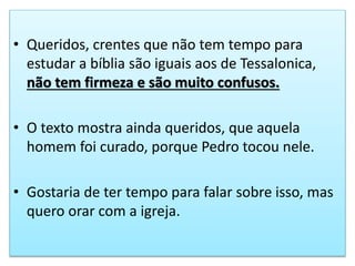 • Queridos, crentes que não tem tempo para
estudar a bíblia são iguais aos de Tessalonica,
não tem firmeza e são muito confusos.
• O texto mostra ainda queridos, que aquela
homem foi curado, porque Pedro tocou nele.
• Gostaria de ter tempo para falar sobre isso, mas
quero orar com a igreja.
 