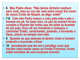 • 6 Mas Pedro disse: "Não temos dinheiro nenhum
para você, mas eu vou dar uma outra coisa! Em nome
de Jesus Cristo de Nazaré, eu digo: ande!"
• 7-8 Com isto Pedro tomou o coxo pela mão e pôs o
homem em pé. Ao fazer isso, os pés do homem foram
curados e ficaram tão fortes que ele pôde se levantar
de um pulo, ficou ali um momento e começou a
caminhar! Então, caminhando, pulando, e louvando a
Deus, entrou no templo com eles.
• 9 Quando os que estavam lá dentro viram o homem
andando e louvando a Deus
• 10 perceberam que ele era o mendigo coxo que
haviam visto tantas vezes no Portão Formoso; foram
então tomados de uma surpresa enorme!
 