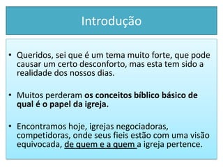 Introdução
• Queridos, sei que é um tema muito forte, que pode
causar um certo desconforto, mas esta tem sido a
realidade dos nossos dias.
• Muitos perderam os conceitos bíblico básico de
qual é o papel da igreja.
• Encontramos hoje, igrejas negociadoras,
competidoras, onde seus fieis estão com uma visão
equivocada, de quem e a quem a igreja pertence.
 
