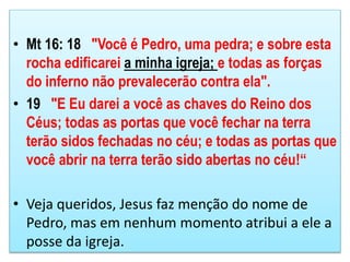 • Mt 16: 18 "Você é Pedro, uma pedra; e sobre esta
rocha edificarei a minha igreja; e todas as forças
do inferno não prevalecerão contra ela".
• 19 "E Eu darei a você as chaves do Reino dos
Céus; todas as portas que você fechar na terra
terão sidos fechadas no céu; e todas as portas que
você abrir na terra terão sido abertas no céu!“
• Veja queridos, Jesus faz menção do nome de
Pedro, mas em nenhum momento atribui a ele a
posse da igreja.
 