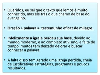• Queridos, eu sei que o texto que lemos é muito
conhecido, mas ele trás o que chamo de base do
evangelho.
• Oração + palavra = testemunho eficaz de milagre.
• Infelizmente a igreja perdeu sua base, devido ao
mundo moderno, e ao completo ativismo, e falta de
tempo, muitos tem deixado de orar e buscar
conhecer a palavra.
• A falta disso tem gerado uma igreja perdida, cheia
de justificativas,estratégias, programas e poucos
resultados.
 