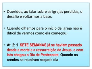 • Queridos, ao falar sobre as igrejas perdidas, o
desafio é voltarmos a base.
• Quando olhamos para o início da igreja não é
difícil de vermos como ela começou.
• At 2: 1 SETE SEMANAS já se haviam passado
desde a morte e a ressurreição de Jesus, e com
isto chegou o Dia de Pentecoste. Quando os
crentes se reuniram naquele dia
 
