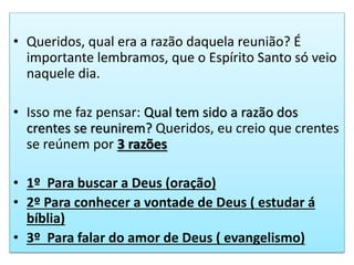 • Queridos, qual era a razão daquela reunião? É
importante lembramos, que o Espírito Santo só veio
naquele dia.
• Isso me faz pensar: Qual tem sido a razão dos
crentes se reunirem? Queridos, eu creio que crentes
se reúnem por 3 razões
• 1º Para buscar a Deus (oração)
• 2º Para conhecer a vontade de Deus ( estudar á
bíblia)
• 3º Para falar do amor de Deus ( evangelismo)
 