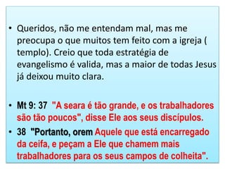 • Queridos, não me entendam mal, mas me
preocupa o que muitos tem feito com a igreja (
templo). Creio que toda estratégia de
evangelismo é valida, mas a maior de todas Jesus
já deixou muito clara.
• Mt 9: 37 "A seara é tão grande, e os trabalhadores
são tão poucos", disse Ele aos seus discípulos.
• 38 "Portanto, orem Aquele que está encarregado
da ceifa, e peçam a Ele que chamem mais
trabalhadores para os seus campos de colheita".
 
