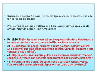 • Queridos, a oração é a base, nenhuma igreja prospera ou cresce se não
for por meio da oração.
• Precisamos como igreja voltarmos a base, construirmos uma vida de
oração, fazer da oração uma necessidade.
• Mt 26:36 Então Jesus os levou até um bosque ajardinado, o Getsêmani, e
os mandou sentar e esperar, enquanto Ele ia adiante para orar.
• 39 Ele avançou um pouco, caiu com o rosto no chão, e orou: "Meu Pai!
Se é possível, que este cálice seja tirado de Mim. Contudo, Eu quero a sua
vontade, e não a minha".
• 40 Depois voltou aos três discípulos, e os encontrou dormindo. "Pedro",
chamou Ele, "vocês não puderam ficar acordados nem mesmo uma hora?
• 41 Fiquem atentos e orem. De outro modo a tentação vencerá vocês.
Pois o espírito na verdade está disposto, mas como o corpo é fraco!”
 