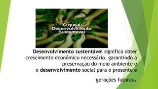 Desenvolvimento sustentável significa obter
crescimento econômico necessário, garantindo a
preservação do meio ambiente e
o desenvolvimento social para o presente e
gerações futuras.
 
