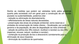 Dentre as medidas que podem ser adotadas tanto pelos governos
quanto pela sociedade civil em geral para a construção de um mundo
pautado na sustentabilidade, podemos citar:
- redução ou eliminação do desmatamento;
- reflorestamento de áreas naturais devastadas;
- preservação das áreas de proteção ambiental, como reservas e
unidades de conservação de matas ciliares; - fiscalização, por parte do
governo e da população, de atos de degradação ao meio ambiente;
- adoção da política dos 3Rs (reduzir, reutilizar e reciclar) ou dos 5Rs
(repensar, recusar, reduzir, reutilizar e reciclar);
- contenção na produção de lixo e direcioná-lo corretamente para a
diminuição de seus impactos;
- diminuição da incidência de queimadas;
 