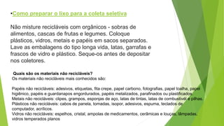 Não misture recicláveis com orgânicos - sobras de
alimentos, cascas de frutas e legumes. Coloque
plásticos, vidros, metais e papéis em sacos separados.
Lave as embalagens do tipo longa vida, latas, garrafas e
frascos de vidro e plástico. Seque-os antes de depositar
nos coletores.
•Como preparar o lixo para a coleta seletiva
Quais são os materiais não recicláveis?
Os materiais não recicláveis mais conhecidos são:
Papéis não recicláveis: adesivos, etiquetas, fita crepe, papel carbono, fotografias, papel toalha, papel
higiênico, papéis e guardanapos engordurados, papéis metalizados, parafinados ou plastificados.
Metais não recicláveis: clipes, grampos, esponjas de aço, latas de tintas, latas de combustivél e pilhas.
Plásticos não recicláveis: cabos de panela, tomadas, isopor, adesivos, espuma, teclados de
computador, acrílicos.
Vidros não recicláveis: espelhos, cristal, ampolas de medicamentos, cerâmicas e louças, lâmpadas,
vidros temperados planos
 