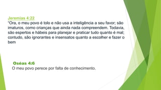 Oséas 4:6
O meu povo perece por falta de conhecimento.
Jeremias 4:22
“Ora, o meu povo é tolo e não usa a inteligência a seu favor; são
imaturos, como crianças que ainda nada compreendem. Todavia,
são espertos e hábeis para planejar e praticar tudo quanto é mal;
contudo, são ignorantes e insensatos quanto a escolher e fazer o
bem
 