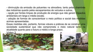 - diminuição da emissão de poluentes na atmosfera, tanto pelas chaminés
das indústrias quanto pelos escapamentos de veículos e outros;
- opção por fontes limpas de produção de energia que não gerem impactos
ambientais em larga e média escala;
- adoção de formas de conscientizar o meio político e social das medidas
acimas apresentadas.
Essas medidas são, portanto, formas viáveis e práticas de se construir uma
sociedade sustentável que não comprometa o meio natural tanto na
atualidade quanto para o futuro a médio e longo prazo.
Vídeo 2
 