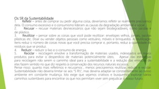 Os 5R da Sustentabilidade
1. Refletir – antes de comprar ou pedir alguma coisa, deveríamos refletir se realmente precisamos
dela. O consumo excessivo e o consumismo lideram as causas da degradação ambiental e social.
2. Recusar – recusar materiais desnecessários que não sejam biodegradáveis, como sacolas e
de plástico.
3. Reutilizar – pensar sobre as coisas que você pode reutilizar: envelopes velhos, jornais, sacolas
plásticas etc. Doar ou vender objetos pessoais como vestuário, móveis e brinquedos. A reutilização
itens reduz o número de coisas novas que você precisa comprar e, portanto, reduz a quantidade de
resíduos que se produz.
4. Reduzir – reduzir o lixo e o consumo de energia.
5. Reciclar - reciclagem envolve a transformação de materiais usados, indesejados em novos
produtos para evitar o desperdício de materiais potencialmente úteis. Apesar das estratégias
para reciclagem não serem o caminho ideal para a sustentabilidade e a redução das emissões de
elas fazem sentido no que diz respeito à conservação dos recursos naturais escassos.
Pense nisso: quanto mais refletimos e recusamos , menos precisaremos reutilizar, reduzir e reciclar.
Sustentabilidade não deveria limitar-se aos "5 R’s", mas deveria adaptar-se constantemente ao nosso
ambiente em constante mudança. Isto exige que sejamos criativos e busquemos explorar vários
caminhos sustentáveis para encontrar os que nos permitam viver sem prejudicar o nosso futuro.
 