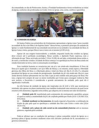 da comunidade, no dia de Pentecostes. Assim, a Trindade fundamenta e torna verdadeiras as notas
da Igreja, conforme são professadas no Credo: Creio na Igreja, uma, santa, católica e apostólica.
1) A UNIDADE DA IGREJA
Os Santos Padres nos primórdios do Cristianismo apresentam a Igreja como “povo reunido
na unidade do Pai e do Filho e do Espírito Santo”. Dessa forma, o primeiro princípio de unidade da
Igreja e a razão fundamental de sua unicidade encontram-se na unidade e na unicidade de Deus. A
Igreja é uma e única, porque Deus é uno e único em si mesmo (cf. Ef 4,4-6).
Apesar de sua origem transcendente, a unidade, enquanto tarefa dos cristãos na Igreja,
deve crescer até à perfeição escatológica. Nesse sentido, o Apóstolo Paulo expressa, com a
afirmação de que “Deus será tudo em todos” (1Cor 15,28), de um lado, a intimidade dessa união, e,
de outro, a tarefa dos cristãos. A Cidade de Deus começa e se aperfeiçoa no Povo de Deus ainda em
estado itinerante na terra, rumo à consumação escatológica.
Essa condição humana se caracteriza por um já e um ainda-não simultâneos. O Povo de
Deus já é aquilo que é chamado a ser (já é filho de Deus), e, no entanto, ainda espera a liberdade
gloriosa dos filhos de Deus e a libertação plena e total em Deus (cf. Rm 8, 21-23). É a situação
paradoxal da Igreja no seu estado de peregrinação: dualidade do já e do ainda-não. Ela já é, mas
ainda deverá realizar plenamente em sua vida o que já está contido nela pela graça de Deus. Por
isso, a Igreja terá sempre de usar os meios instituídos por Cristo para conseguir realizá-la. Não
sem motivo, a Eucaristia é considerada o grande sacramento da unidade, pelo qual ela é
significada e realizada.
As três formas de unidade da Igreja são inspiradas em At 2,42 e 4,32, que mostram-na
existindo, não apenas no plano sentimental, mas também traduzindo uma estrutura da qual Lucas
enumera três elementos, segundo certa ordem, que adquiriu em si mesma um valor de doutrina:
a) Unidade pela Fé, manifestada pelo acatamento do ensinamento apostólico, graças
ao qual se realiza a unanimidade da fé e de confissão pedida por Paulo (1Cor 1,10; Rm 15,6;
Ef 4,14ss);
b) Unidade mediante os Sacramentos, de modo especial a Eucaristia: a celebração da
fração do pão pelo qual se aperfeiçoa a unidade dos fieis com Cristo e entre eles (1Cor
10,16-17);
c) Unidade sob o plano da vida social ou da comunidade fraterna sob os mesmos
pastores, regulada pela caridade.
Pode-se afirmar que as condições de pertença à plena comunhão visível da Igreja ou a
pertença plena à Igreja acontece mediante esses três vínculos: profissão de fé, sacramentos e o
governo eclesiástico.
 