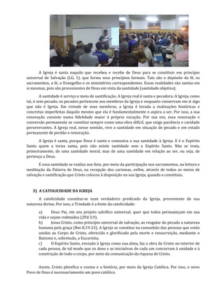 A Igreja é santa naquilo que recebeu e recebe de Deus para se constituir em princípio
universal de Salvação (LG, 1), que forma seus princípios formais. Tais são o depósito da fé, os
sacramentos, a fé, o Evangelho e os ministérios correspondentes. Essas realidades são santas em
si mesmas, pois são provenientes de Deus em vista da santidade (santidade objetiva).
A santidade é serviço e meio de santificação. A Igreja real é santa e pecadora. A Igreja, como
tal, é sem pecado; os pecados pertencem aos membros da Igreja e enquanto conservam em si algo
que não é Igreja. Em virtude de seus membros, a Igreja é levada a realizações históricas e
concretas imperfeitas daquilo mesmo que ela é fundamentalmente e aspira a ser. Por isso, a sua
renovação consiste numa fidelidade maior à própria vocação. Por sua vez, essa renovação e
conversão permanente se constitui sempre como uma obra difícil, que exige paciência e caridade
perseverantes. A Igreja real, nesse sentido, vive a santidade em situação de pecado e em estado
permanente de perdão e renovação.
A Igreja é santa, porque Deus é santo e comunica a sua santidade à Igreja. E é o Espírito
Santo quem a torna santa, pois não existe santidade sem o Espírito Santo. Não se trata,
primeiramente, de uma santidade moral, mas de uma santidade em relação ao ser, ou seja, de
pertença a Deus.
E essa santidade se realiza nos fieis, por meio da participação nos sacramentos, na leitura e
meditação da Palavra de Deus, na recepção dos carismas, enfim, através de todos os meios de
salvação e santificação que Cristo colocou à disposição na sua Igreja, quando a constituiu.
3) A CATOLICIDADE DA IGREJA
A catolicidade constitui-se num verdadeiro predicado da Igreja, proveniente de sua
natureza divina. Por isso, a Trindade é a fonte da catolicidade:
a) Deus Pai, em seu projeto salvífico universal, quer que todos permaneçam em sua
vida e sejam redimidos (2Pd 3,9).
b) Jesus Cristo, como princípio universal de salvação, ao resgatar do pecado a natureza
humana pela graça (Rm 8,19-23). A Igreja se constitui na comunhão das pessoas que estão
unidas ao Corpo de Cristo, oferecido e glorificado pela morte e ressurreição, mediante o
Batismo e, sobretudo, a Eucaristia.
c) O Espírito Santo, enviado à Igreja como sua alma, faz a obra de Cristo no interior de
cada pessoa, de tal modo que os dons e as iniciativas de cada um concorram à unidade e à
construção de todo o corpo, por meio da comunicação da riqueza de Cristo.
Assim, Cristo plenifica o cosmo e a história, por meio da Igreja Católica. Por isso, o novo
Povo de Deus é necessariamente um povo católico.
 