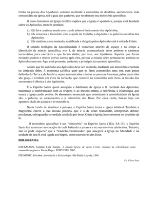 Cristo na pessoa dos Apóstolos: unidade mediante a comunhão de doutrina, sacramentos, vida
comunitária na Igreja, sob a guia dos pastores, que receberam seu ministério apostólico.
O novo Catecismo da Igreja Católica explica que a Igreja é apostólica, porque está fundada
sobre os Apóstolos, em três sentidos:
a) Ela foi e continua sendo construída sobre o fundamento dos Apóstolos;
b) Ela conserva e transmite, com a ajuda do Espírito, o depósito e as palavras ouvidas dos
Apóstolos;
c) Ela continua a ser ensinada, santificada e dirigida pelos Apóstolos até à volta de Cristo.
O sentido teológico da Apostolicidade é conservar através do espaço e do tempo a
identidade da missão apostólica, isto é, da missão acompanhada pelos poderes e carismas
necessários para exercê-la e que foram dados, por isso, aos Apóstolos. Aqueles que foram
enviados podem e devem enviar outros após eles, porque a missão deve permanecer, embora os
Apóstolos morram. Aqui está presente, portanto, o princípio da sucessão apostólica.
Aquilo que foi confiado aos Apóstolos deve ser exercido, mediante um ministério recebido
ou derivado deles. A economia salvífica quer que os fatos acontecidos uma vez, num ponto
definido da Terra e da história, sejam comunicados a todas as pessoas humanas, pelos quais eles
são graça e verdade em vista da salvação, que consiste na comunhão com Deus. A missão dos
sucessores é idêntica à dos Apóstolos.
É o Espirito Santo quem assegura a fidelidade da Igreja à fé recebida dos Apóstolos,
mantendo a conformidade com as origens e, ao mesmo tempo, a referência à escatologia, que
nunca a Igreja pode perder. Os elementos essenciais que constituem a apostolicidade da Igreja
são: a palavra, os sacramentos e o ministério dos Doze. Por essa razão, fala-se hoje em
apostolicidade de palavra e de ministério.
Nessa tarefa de atualizar a palavra, o Espírito Santo torna a Igreja infalível. Também o
Magistério exerce a sua missão própria, que é a de zelar, transmitir, interpretar, definir,
proclamar, salvaguardar a verdade confiada por Jesus Cristo à Igreja, hoje presente no depósito da
fé.
O ministério apostólico é um “ministério” do Espírito Santo (2Cor 3,4-18): o Espírito
Santo faz acontecer no coração de cada batizado a palavra e os sacramentos celebrados. Todavia,
não se pode esquecer que a “tradição-transmissão”, que assegura a Igreja na fidelidade e na
unidade de sua fé, está ligada aos bispos, como sucessores dos Doze.
BIBLIOGRAFIA:
HACKMANN, Geraldo Luiz Borges. A amada Igreja de Jesus Cristo: manual de eclesiologia como
comunhão orgânica. Porto Alegre: EDIPUCRS, 2003.
PIÉ-NINOT, Salvador. Introdução à Eclesiologia. São Paulo: Loyola, 1998.
Pe. Flávio Luis
 