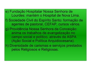 e) Fundação Hospitalar Nossa Senhora de Lourdes: mantém o Hospital de Nova Lima. f) Sociedade Civil do Espírito Santo: formação de agentes de pastoral, CEFAP, cursos vários. g) Providência Nossa Senhora da Conceição: anima os trabalhos de evangelização no campo social e político, através da ASPA (Ação Social e Política Arquidiocesana). h) Diversidade de carismas e serviços prestados pelos Religiosos e Religiosas. 