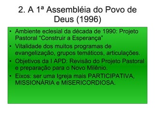 2. A 1ª Assembléia do Povo de Deus (1996) Ambiente eclesial da década de 1990: Projeto Pastoral “Construir a Esperança” Vitalidade dos muitos programas de evangelização, grupos temáticos, articulações. Objetivos da I APD: Revisão do Projeto Pastoral e preparação para o Novo Milênio. Eixos: ser uma Igreja mais PARTICIPATIVA, MISSIONÁRIA e MISERICORDIOSA. 