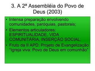 3. A 2ª Assembléia do Povo de Deus (2003) Intensa preparação envolvendo comunidades, paróquias, pastorais; Elementos articuladores: ESPIRITUALIDADE, VIDA COMUNITÁRIA, INSERÇÃO SOCIAL; Fruto da II APD: Projeto de Evangelização “Igreja viva: Povo de Deus em comunhão” 