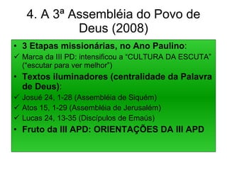 4. A 3ª Assembléia do Povo de Deus (2008) 3 Etapas missionárias, no Ano Paulino : Marca da III PD: intensificou a “CULTURA DA ESCUTA” (“escutar para ver melhor”) Textos iluminadores (centralidade da Palavra de Deus) : Josué 24, 1-28 (Assembléia de Siquém) Atos 15, 1-29 (Assembléia de Jerusalém) Lucas 24, 13-35 (Discípulos de Emaús) Fruto da III APD: ORIENTAÇÕES DA III APD 