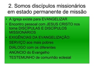 2. Somos discípulos missionários em estado permanente de missão A Igreja existe para EVANGELIZAR Encontro pessoal com JESUS CRISTO nos torna DISCÍPULAS E DISCÍPULOS MISSIONÁRIOS EXIGÊNCIAS DA EVANGELIZAÇÃO: SERVIÇO aos mais pobres DIÁLOGO com os diferentes ANÚNCIO do Evangelho TESTEMUNHO de comunhão eclesial 