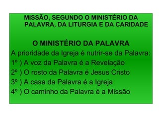 MISSÃO, SEGUNDO O MINISTÉRIO DA PALAVRA, DA LITURGIA E DA CARIDADE O MINISTÉRIO DA PALAVRA A prioridade da Igreja é nutrir-se da Palavra: 1º ) A voz da Palavra é a Revelação 2º ) O rosto da Palavra é Jesus Cristo 3º ) A casa da Palavra é a Igreja 4º ) O caminho da Palavra é a Missão 