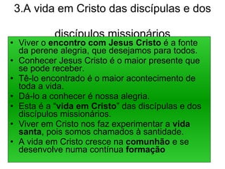 3.A vida em Cristo das discípulas e dos  discípulos missionários Viver o  encontro com Jesus Cristo  é a fonte da perene alegria, que desejamos para todos. Conhecer Jesus Cristo é o maior presente que se pode receber. Tê-lo encontrado é o maior acontecimento de toda a vida. Dá-lo a conhecer é nossa alegria. Esta é a “ vida em Cristo ” das discípulas e dos discípulos missionários. Viver em Cristo nos faz experimentar a  vida santa , pois somos chamados à santidade. A vida em Cristo cresce na  comunhão  e se desenvolve numa contínua  formação 