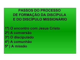 PASSOS DO PROCESSO  DE FORMAÇÃO DA DISCÍPULA  E DO DISCÍPULO MISSIONÁRIO 1º) O encontro com Jesus Cristo 2º) A conversão 3º) O discipulado 4º) A comunhão 5º ) A missão 