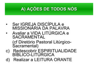 Ser IGREJA DISCÍPULA e MISSIONÁRIA DA PALAVRA Avaliar a VIDA LITÚRGICA e SACRAMENTAL (cf Diretório Pastoral Litúrgico-Sacramental) c)  Redescobrir ESPIRITUALIDADE BÍBLICO-LITÚRGICA d)  Realizar a LEITURA ORANTE  A) AÇÕES DE TODOS NÓS 