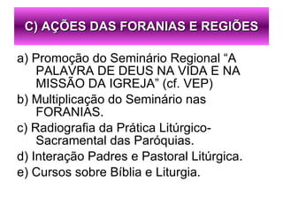 a) Promoção do Seminário Regional “A PALAVRA DE DEUS NA VIDA E NA MISSÃO DA IGREJA” (cf. VEP) b) Multiplicação do Seminário nas FORANIAS. c) Radiografia da Prática Litúrgico-Sacramental das Paróquias. d) Interação Padres e Pastoral Litúrgica. e) Cursos sobre Bíblia e Liturgia. C) AÇÕES DAS FORANIAS E REGIÕES 