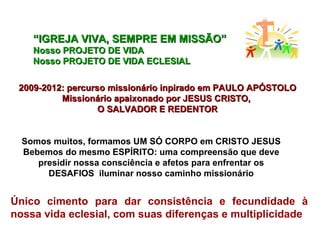 “ IGREJA VIVA, SEMPRE EM MISSÃO” Nosso PROJETO DE VIDA Nosso PROJETO DE VIDA ECLESIAL 2009-2012: percurso missionário inpirado em PAULO APÓSTOLO Missionário apaixonado por JESUS CRISTO,  O SALVADOR E REDENTOR Somos muitos, formamos UM SÓ CORPO em CRISTO JESUS Bebemos do mesmo ESPÍRITO: uma compreensão que deve presidir nossa consciência e afetos para enfrentar os DESAFIOS  iluminar nosso caminho missionário Único cimento para dar consistência e fecundidade à nossa vida eclesial, com suas diferenças e multiplicidade  