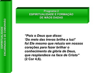 “ Pois o Deus que disse:  ‘ Do meio das trevas brilhe a luz!’  foi Ele mesmo que reluziu em nossos corações para fazer brilhar o conhecimento da glória de Deus,  que resplandece na face de Cristo”  (2 Cor 4,6). Programa 2 ESPIRITUALIDADE E FORMAÇÃO DE MÃOS DADAS ESPIRITUALIDADE  ENCARNADA E DE COMUNHÃO 