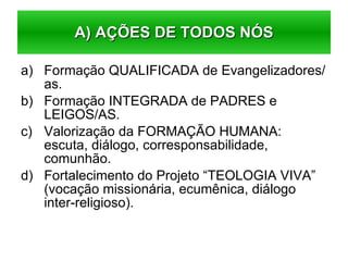 Formação QUALIFICADA de Evangelizadores/as. Formação INTEGRADA de PADRES e LEIGOS/AS. Valorização da FORMAÇÃO HUMANA: escuta, diálogo, corresponsabilidade, comunhão. Fortalecimento do Projeto “TEOLOGIA VIVA” (vocação missionária, ecumênica, diálogo inter-religioso). A) AÇÕES DE TODOS NÓS 
