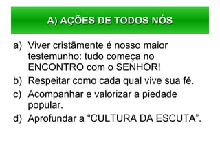 Viver cristãmente é nosso maior testemunho: tudo começa no ENCONTRO com o SENHOR! Respeitar como cada qual vive sua fé. Acompanhar e valorizar a piedade popular. Aprofundar a “CULTURA DA ESCUTA”.  A) AÇÕES DE TODOS NÓS 