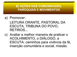Promover:  LEITURA ORANTE, PASTORAL DA ESCUTA, TRIBUNA DO POVO, RETIROS... Avaliar a melhor maneira de praticar o ACOLHIMENTO, o DIÁLOGO, a ESCUTA: caminhos para vivência da fé, inserção comunitária e social, missão. B) AÇÕES DAS COMUNIDADES, PARÓQUIAS E MOVIMENTOS 