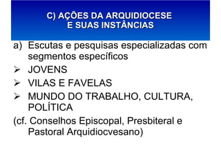 Escutas e pesquisas especializadas com segmentos específicos JOVENS VILAS E FAVELAS MUNDO DO TRABALHO, CULTURA, POLÍTICA (cf. Conselhos Episcopal, Presbiteral e Pastoral Arquidiocvesano) C) AÇÕES DA ARQUIDIOCESE  E SUAS INSTÂNCIAS 
