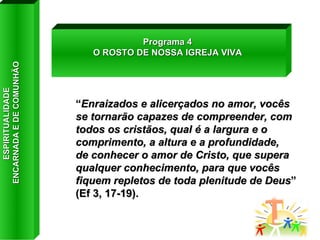 “ Enraizados e alicerçados no amor, vocês se tornarão capazes de compreender, com todos os cristãos, qual é a largura e o comprimento, a altura e a profundidade,  de conhecer o amor de Cristo, que supera qualquer conhecimento, para que vocês fiquem repletos de toda plenitude de Deus ” (Ef 3, 17-19). Programa 4 O ROSTO DE NOSSA IGREJA VIVA ESPIRITUALIDADE  ENCARNADA E DE COMUNHÃO 