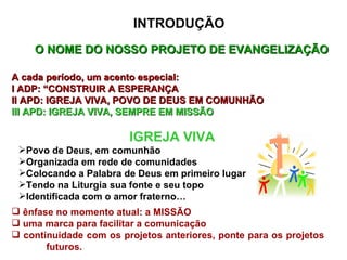 O NOME DO NOSSO PROJETO DE EVANGELIZAÇÃO  A cada período, um acento especial: I ADP: “CONSTRUIR A ESPERANÇA II APD: IGREJA VIVA, POVO DE DEUS EM COMUNHÃO III APD: IGREJA VIVA, SEMPRE EM MISSÃO IGREJA VIVA Povo de Deus, em comunhão Organizada em rede de comunidades Colocando a Palabra de Deus em primeiro lugar Tendo na Liturgia sua fonte e seu topo Identificada com o amor fraterno… ênfase no momento atual: a MISSÃO uma marca para facilitar a comunicação continuidade com os projetos anteriores, ponte para os projetos  futuros.  INTRODUÇÃO 